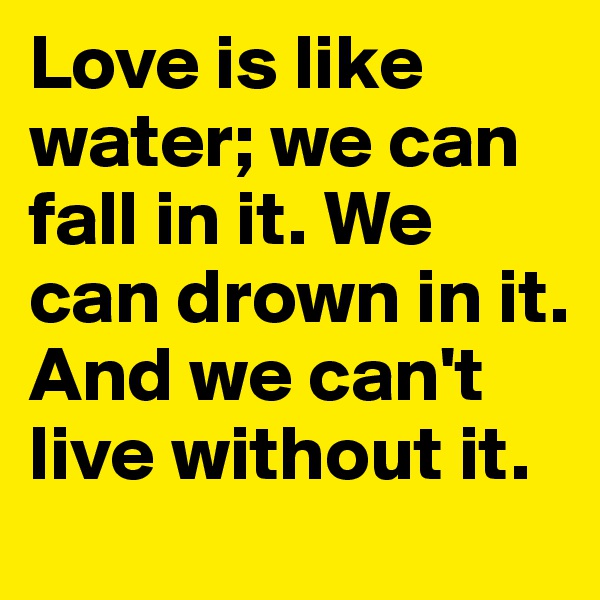 Love is like water; we can fall in it. We can drown in it. And we can't live without it.