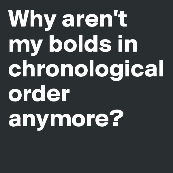 Why aren't my bolds in   
chronological
order anymore?
