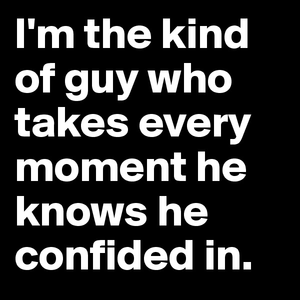 I'm the kind of guy who takes every moment he knows he confided in.