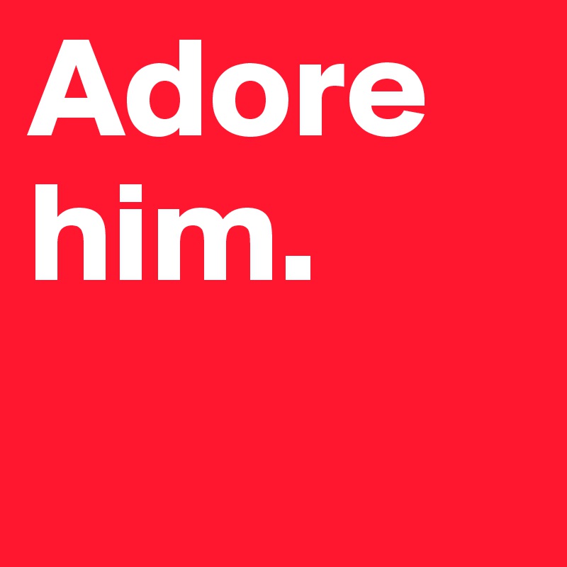 Adore him.