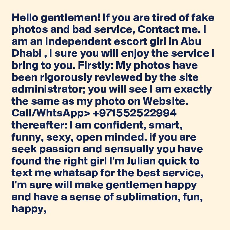 Hello gentlemen! If you are tired of fake photos and bad service, Contact me. I am an independent escort girl in Abu Dhabi , I sure you will enjoy the service I bring to you. Firstly: My photos have been rigorously reviewed by the site administrator; you will see I am exactly the same as my photo on Website. Call/WhtsApp> +971552522994 thereafter: I am confident, smart, funny, sexy, open minded. if you are seek passion and sensually you have found the right girl I'm Julian quick to text me whatsap for the best service, I'm sure will make gentlemen happy and have a sense of sublimation, fun, happy, 