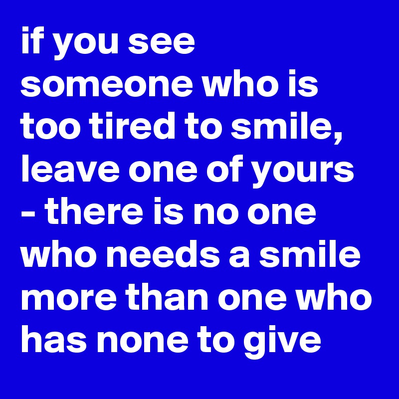 if you see someone who is too tired to smile, leave one of yours - there is no one who needs a smile more than one who has none to give