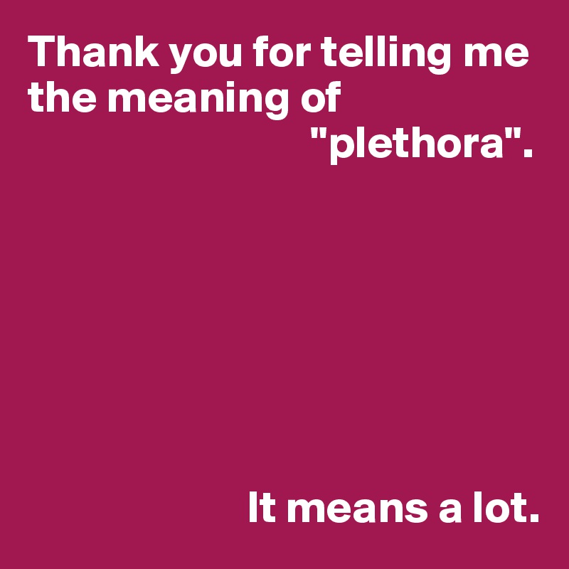 Thank you for telling me the meaning of 
                               "plethora".







                        It means a lot.