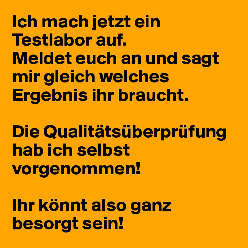 Ich mach jetzt ein Testlabor auf. 
Meldet euch an und sagt mir gleich welches Ergebnis ihr braucht. 

Die Qualitätsüberprüfung hab ich selbst vorgenommen!

Ihr könnt also ganz besorgt sein!