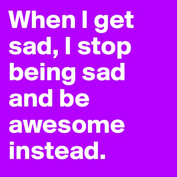 When I get sad, I stop being sad and be awesome instead.