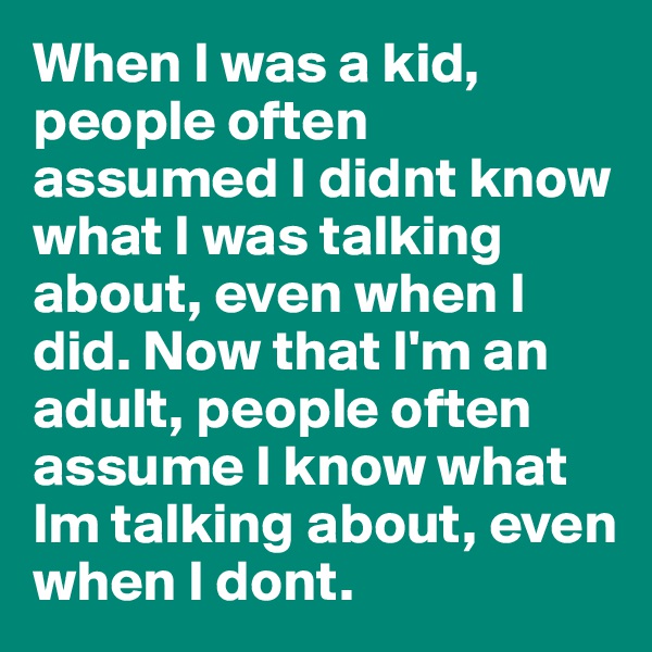 When I was a kid, people often assumed I didnt know what I was talking about, even when I did. Now that I'm an adult, people often assume I know what Im talking about, even when I dont.