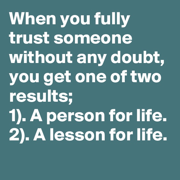 When you fully trust someone without any doubt, you get one of two results;
1). A person for life.
2). A lesson for life.
