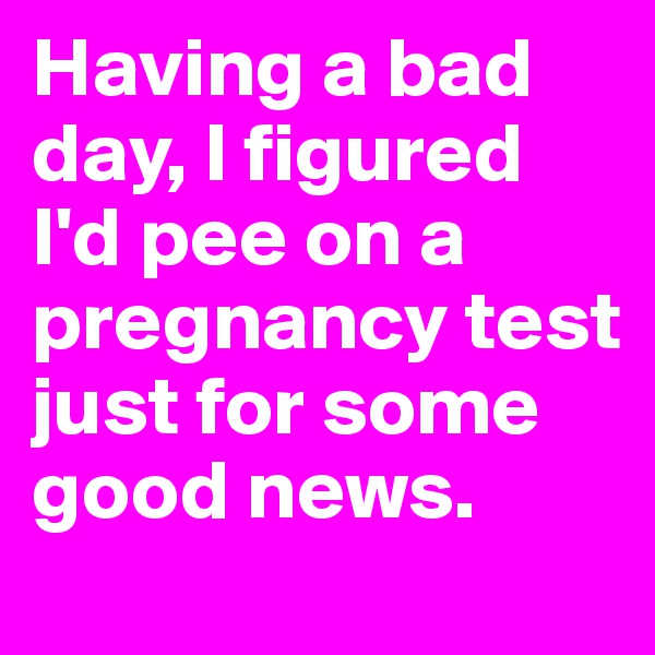 Having a bad day, I figured     I'd pee on a pregnancy test just for some good news.