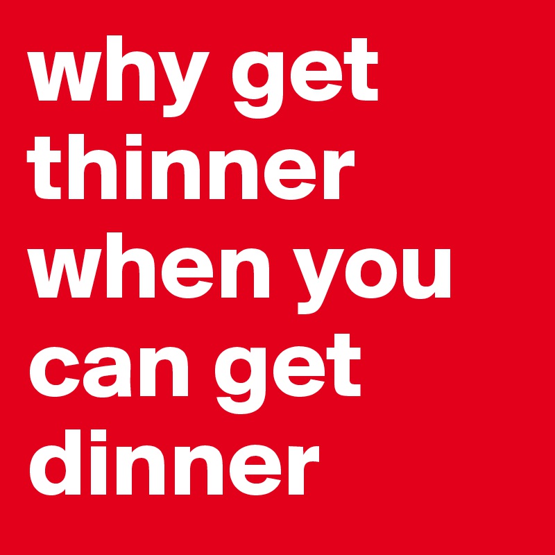 why get thinner when you can get dinner 