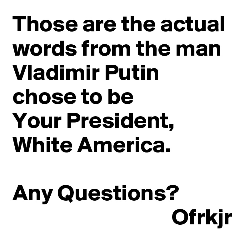 Those are the actual words from the man Vladimir Putin 
chose to be 
Your President, 
White America.

Any Questions?
                                   Ofrkjr