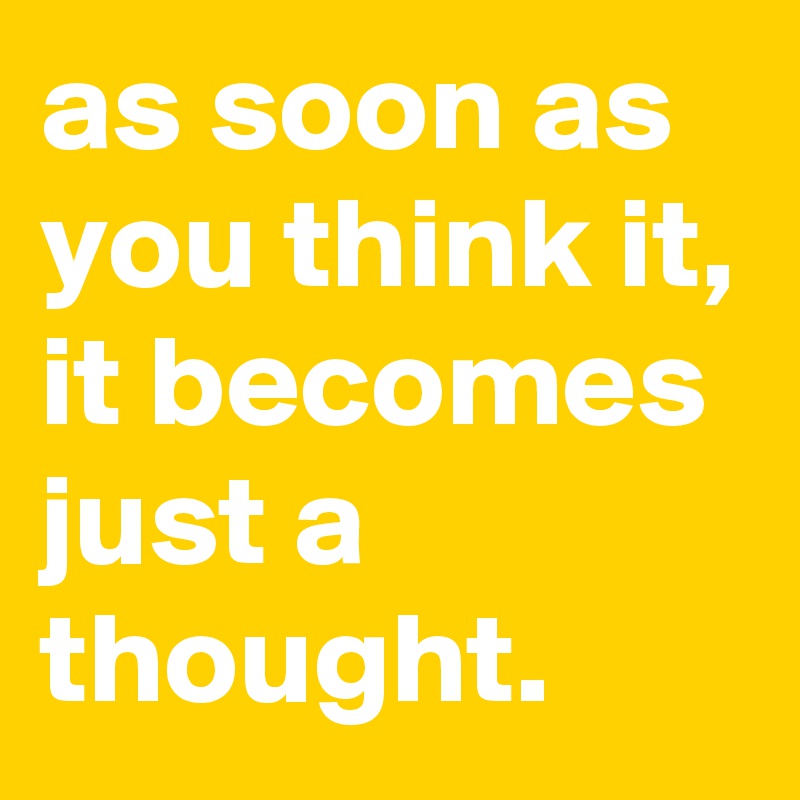 as soon as you think it, it becomes just a thought.