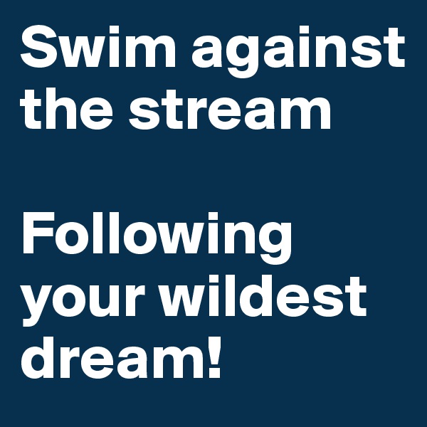 Swim against the stream 

Following your wildest dream!