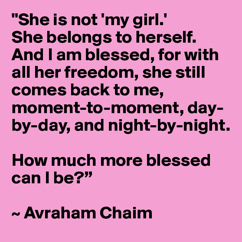 "She is not 'my girl.' 
She belongs to herself. And I am blessed, for with all her freedom, she still comes back to me, moment-to-moment, day-by-day, and night-by-night. 

How much more blessed can I be?”

~ Avraham Chaim