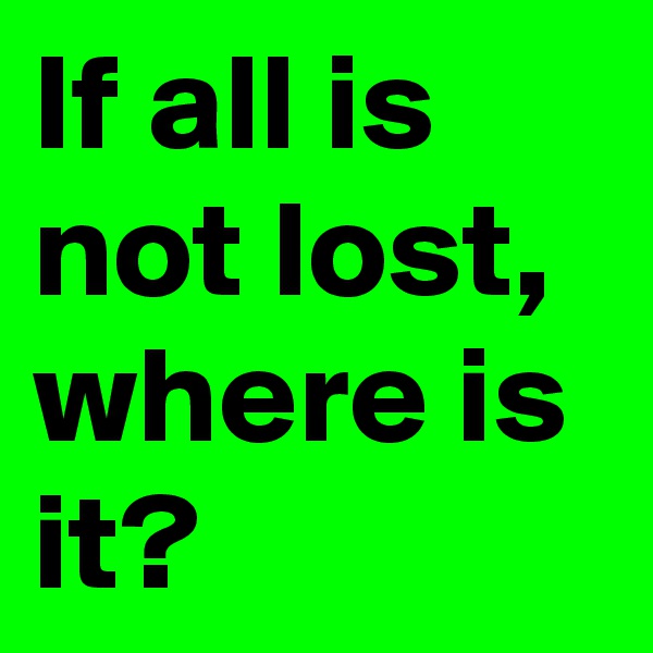 If all is not lost, where is it?