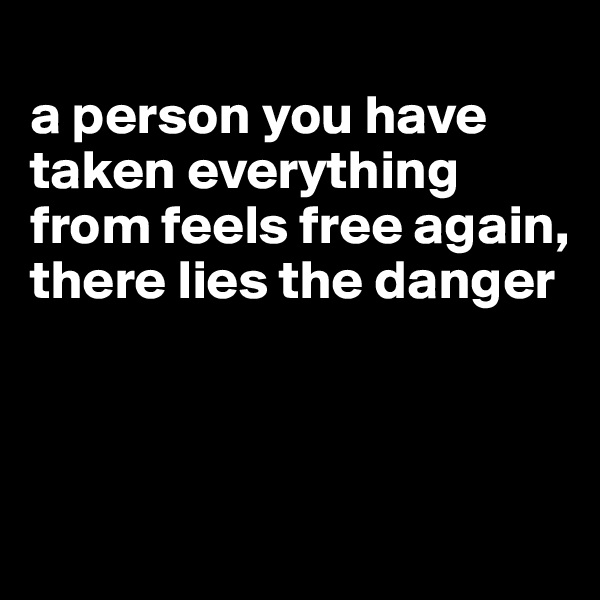 
a person you have taken everything from feels free again, there lies the danger



 