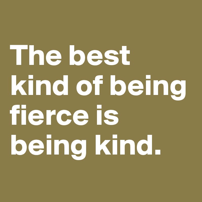 
The best kind of being fierce is being kind. 

