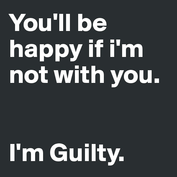 You'll be happy if i'm not with you.


I'm Guilty.