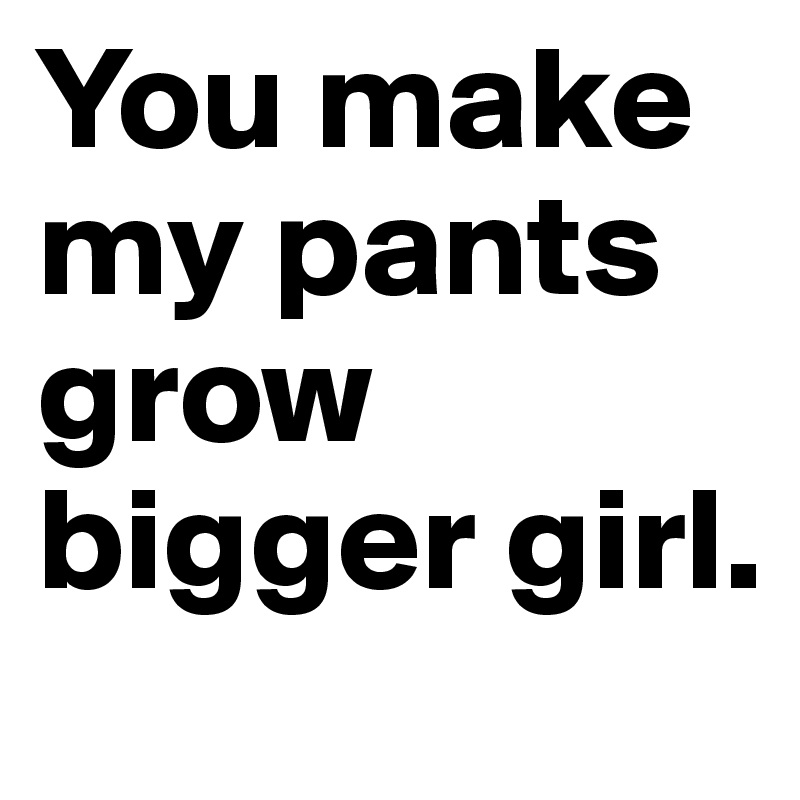 You make my pants grow bigger girl.