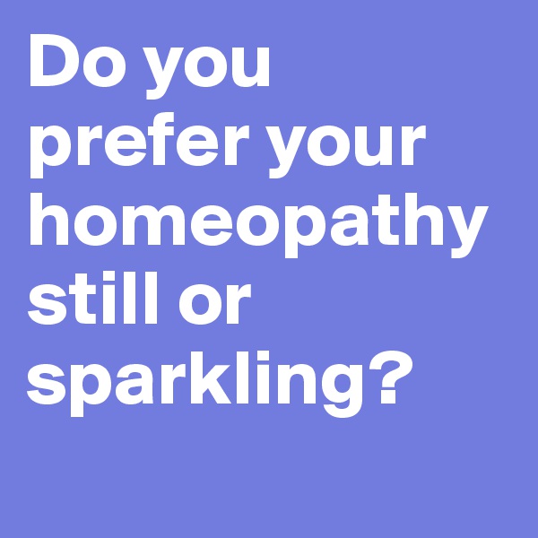 Do you prefer your homeopathy still or sparkling?       
