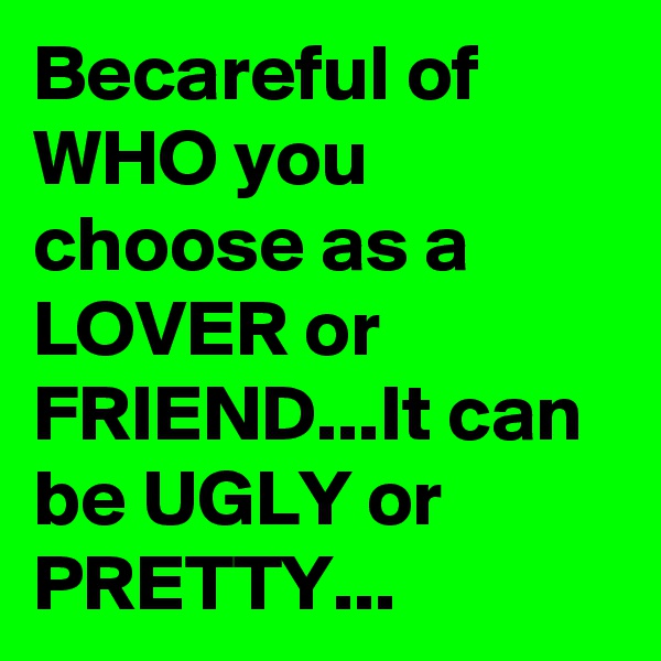 Becareful of WHO you choose as a LOVER or FRIEND...It can be UGLY or PRETTY... 