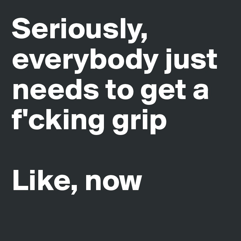 Seriously, everybody just needs to get a f'cking grip

Like, now
