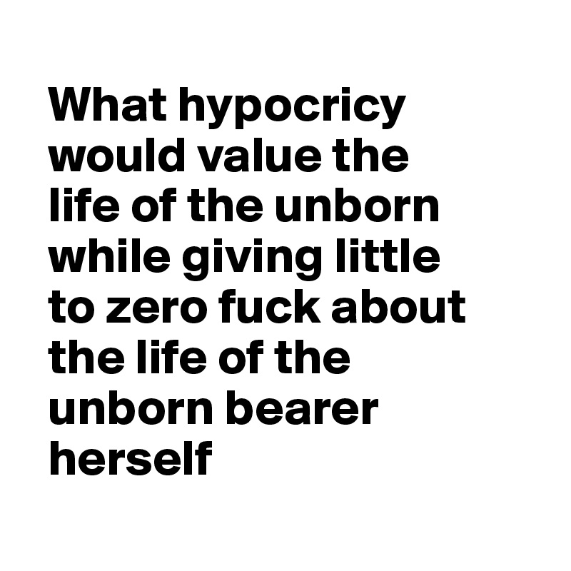   
  What hypocricy 
  would value the 
  life of the unborn 
  while giving little
  to zero fuck about   
  the life of the 
  unborn bearer
  herself
