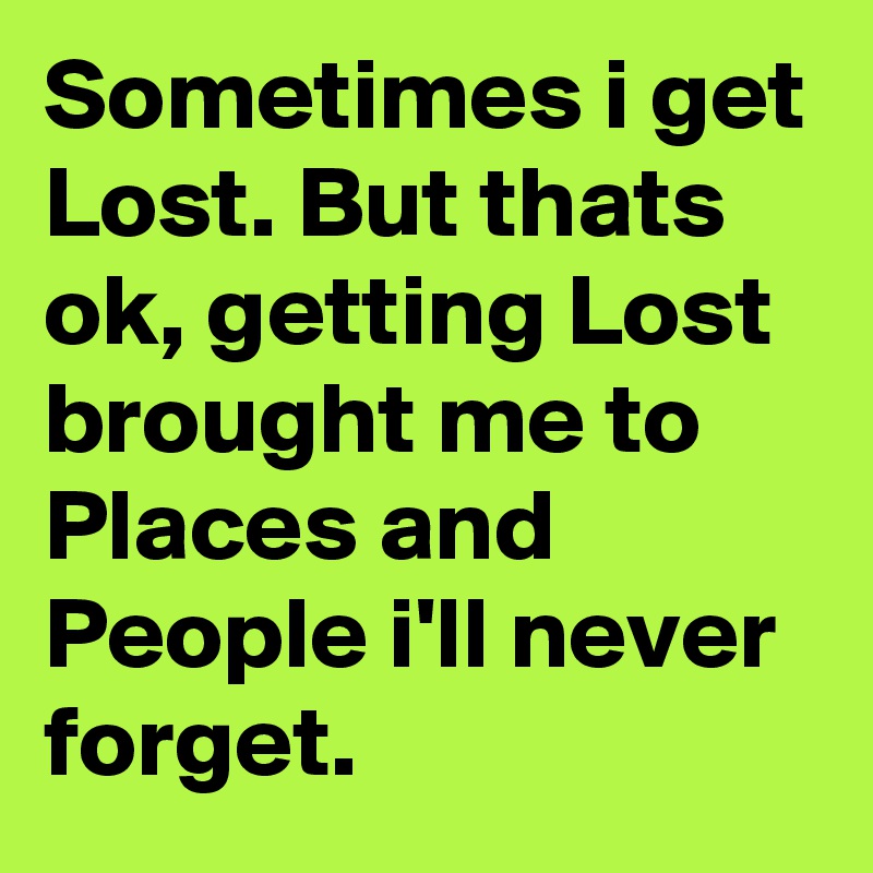 Sometimes i get Lost. But thats ok, getting Lost brought me to Places and People i'll never forget.