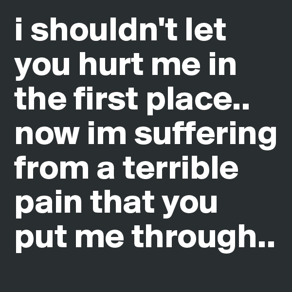 i shouldn't let you hurt me in the first place.. now im suffering from a terrible pain that you put me through..