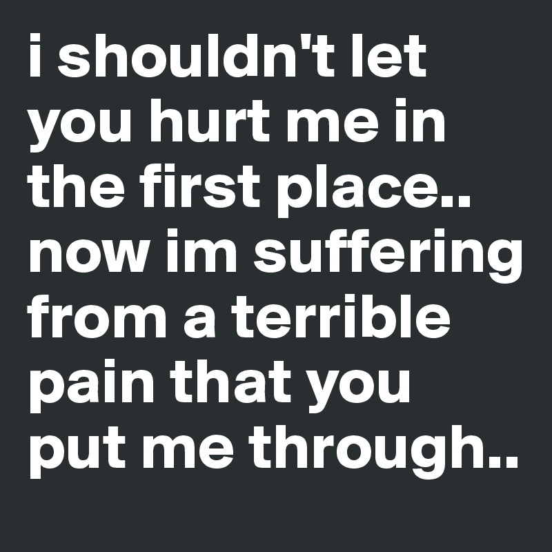 i shouldn't let you hurt me in the first place.. now im suffering from a terrible pain that you put me through..