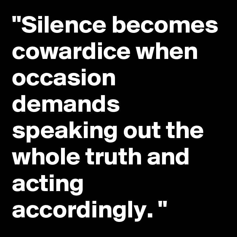 "Silence becomes cowardice when occasion demands speaking out the whole truth and acting accordingly. "