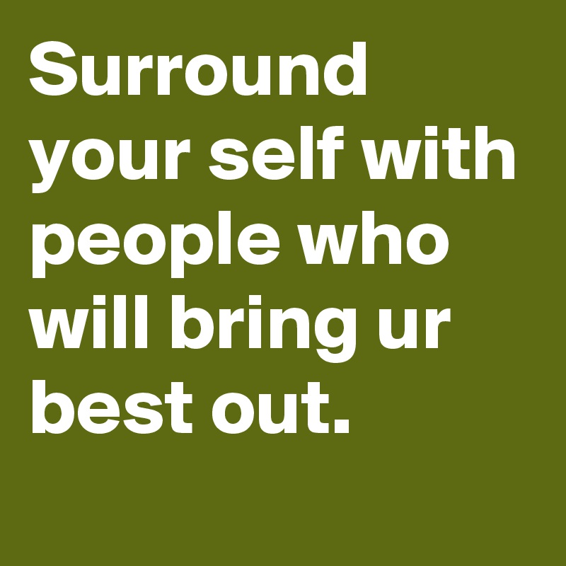 Surround your self with people who will bring ur best out.
