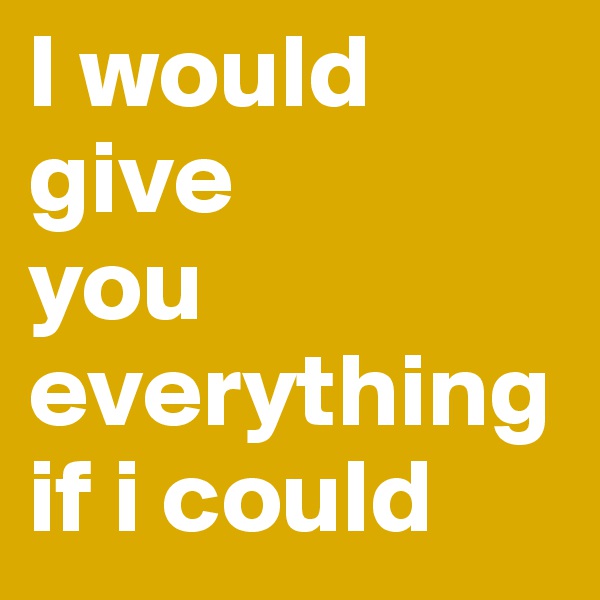 I would give 
you everything if i could