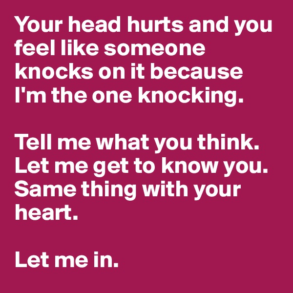 Your head hurts and you feel like someone knocks on it because I'm the one knocking. 

Tell me what you think. Let me get to know you. Same thing with your heart.

Let me in.