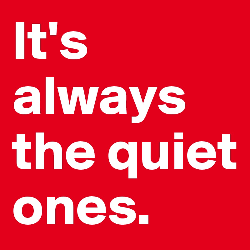 It's always the quiet ones.