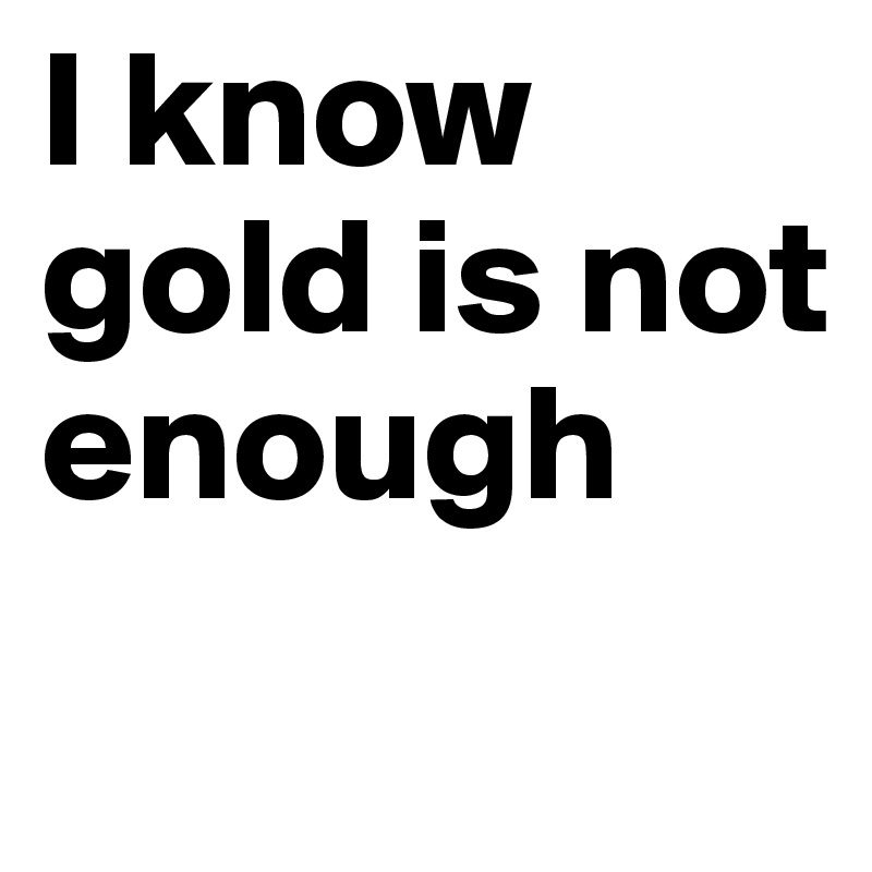 I know gold is not enough 
