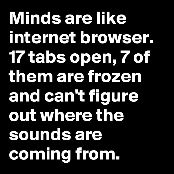 Minds are like internet browser. 17 tabs open, 7 of them are frozen and can't figure out where the sounds are coming from.