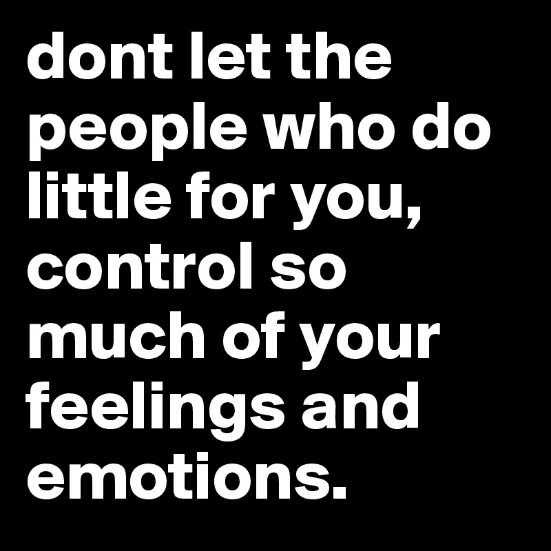 dont let the people who do little for you, control so much of your feelings and emotions.