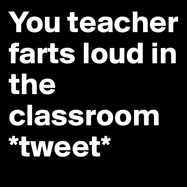 You teacher farts loud in the classroom
*tweet*