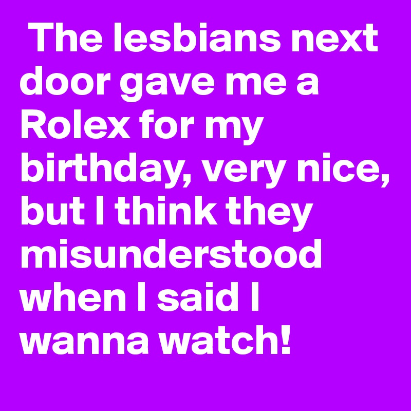  The lesbians next door gave me a Rolex for my birthday, very nice, but I think they misunderstood when I said I wanna watch!