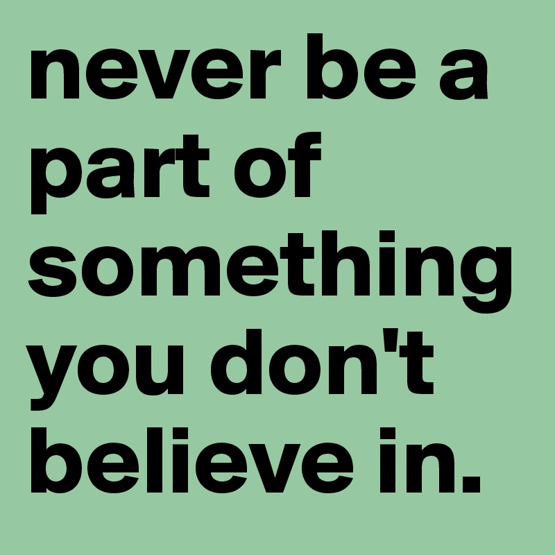never be a part of something you don't believe in.