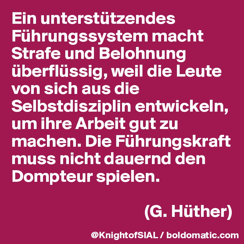 Ein unterstützendes Führungssystem macht Strafe und Belohnung überflüssig, weil die Leute von sich aus die Selbstdisziplin entwickeln, um ihre Arbeit gut zu machen. Die Führungskraft muss nicht dauernd den Dompteur spielen. 

                                      (G. Hüther)