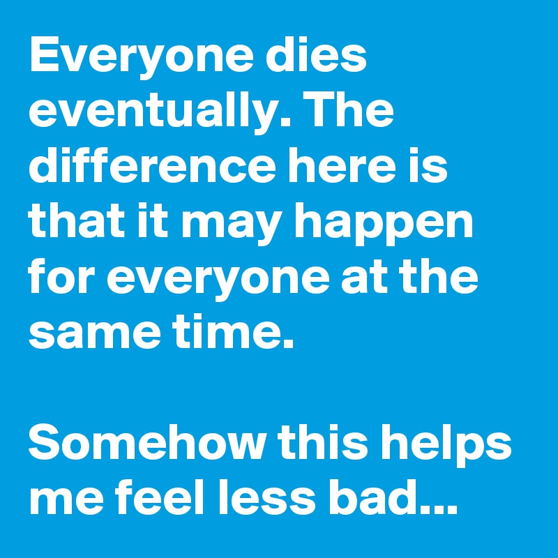 Everyone dies eventually. The difference here is that it may happen for everyone at the same time. 
  
Somehow this helps me feel less bad...