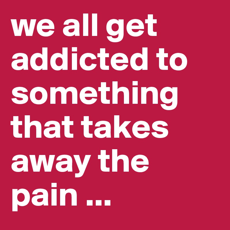 we all get addicted to something that takes away the pain ... 