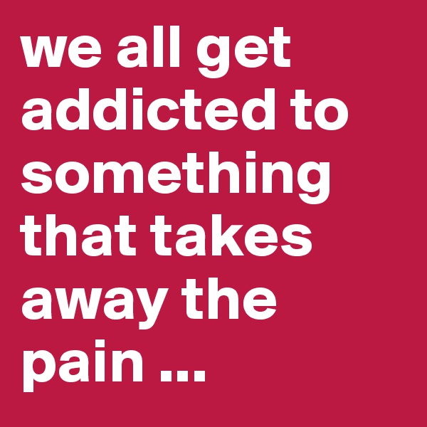 we all get addicted to something that takes away the pain ... 