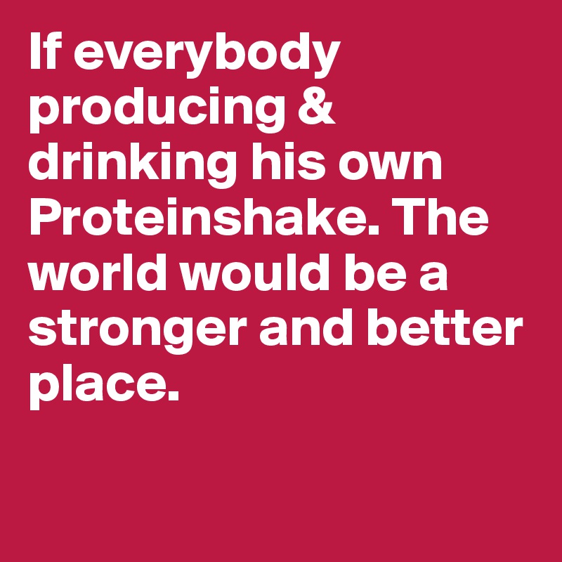 If everybody producing & drinking his own Proteinshake. The world would be a stronger and better place.

