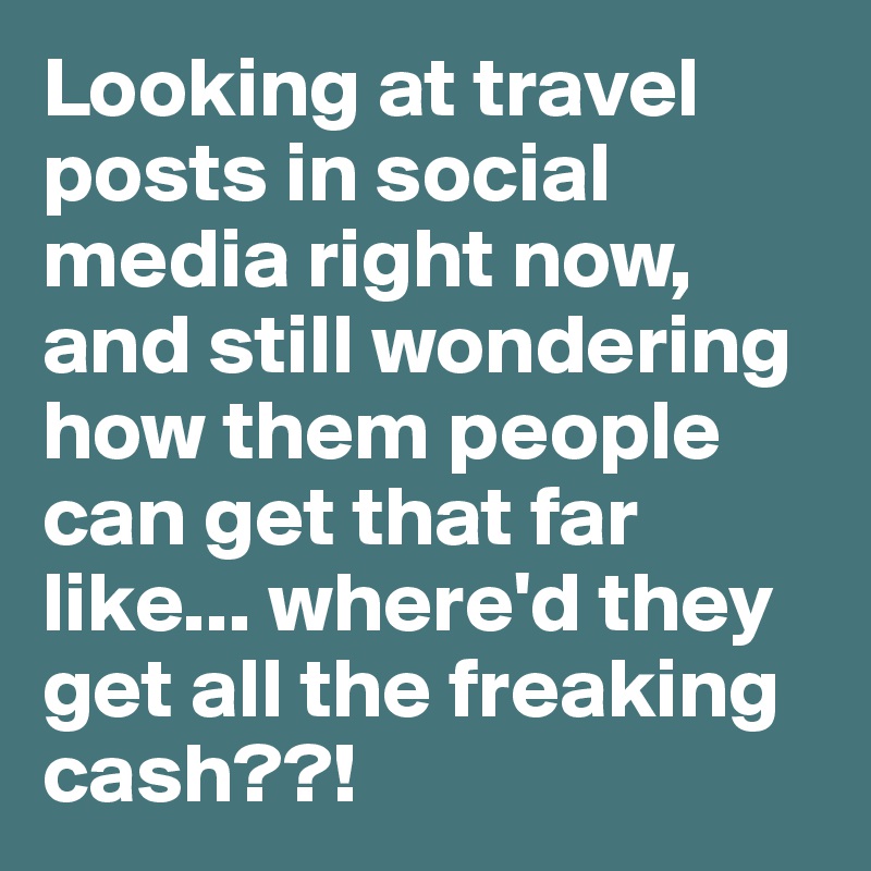 Looking at travel posts in social media right now, and still wondering how them people can get that far like... where'd they get all the freaking cash??! 