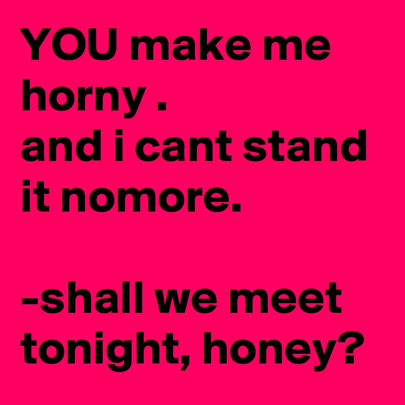 YOU make me horny .
and i cant stand it nomore.

-shall we meet tonight, honey?
