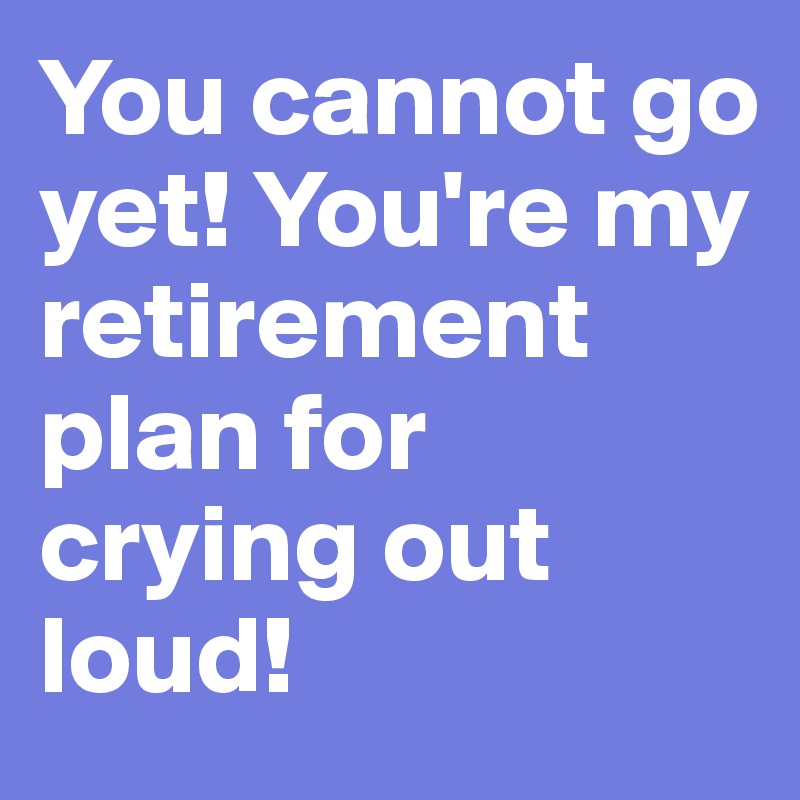 You cannot go yet! You're my retirement plan for crying out loud!