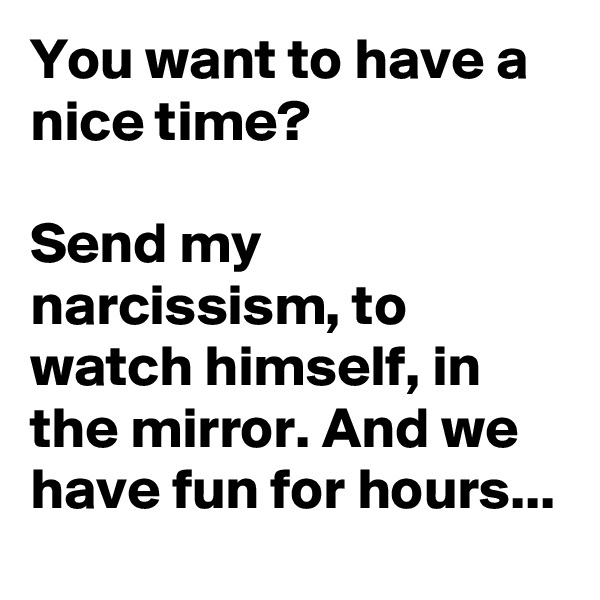 You want to have a nice time?

Send my narcissism, to watch himself, in the mirror. And we have fun for hours...