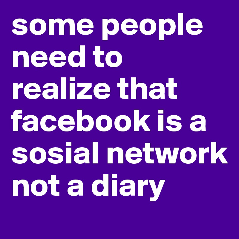 some people need to realize that facebook is a sosial network not a diary